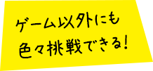 ゲーム以外にも色々挑戦できる